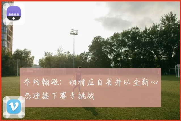 乔约翰逊：切特应自省并以全新心态迎接下赛季挑战