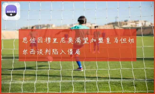 恩佐因穆里尼奥渴望加盟皇马但切尔西谈判陷入僵局