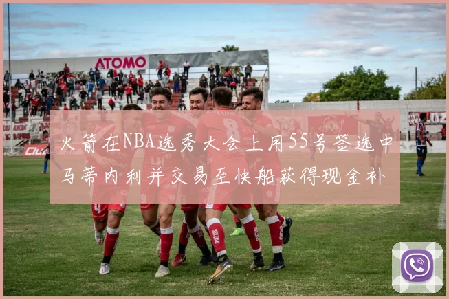 火箭在NBA选秀大会上用55号签选中马蒂内利并交易至快船获得现金补偿