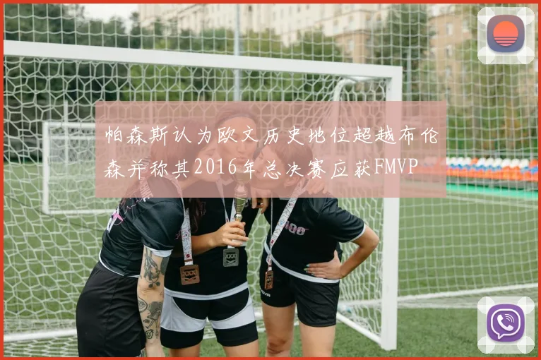 帕森斯认为欧文历史地位超越布伦森并称其2016年总决赛应获FMVP