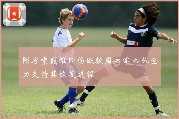 阿方索戴维斯伤缺数周加拿大队全力支持其恢复进程