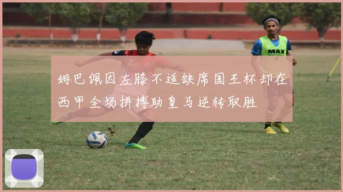 姆巴佩因左膝不适缺席国王杯却在西甲全场拼搏助皇马逆转取胜