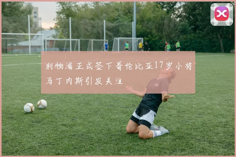 利物浦正式签下哥伦比亚17岁小将马丁内斯引发关注