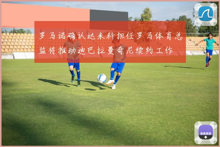 罗马诺确认达米科担任罗马体育总监将推动迪巴拉曼奇尼续约工作