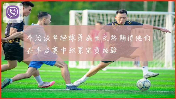 乔治谈年轻球员成长之路期待他们在季后赛中积累宝贵经验