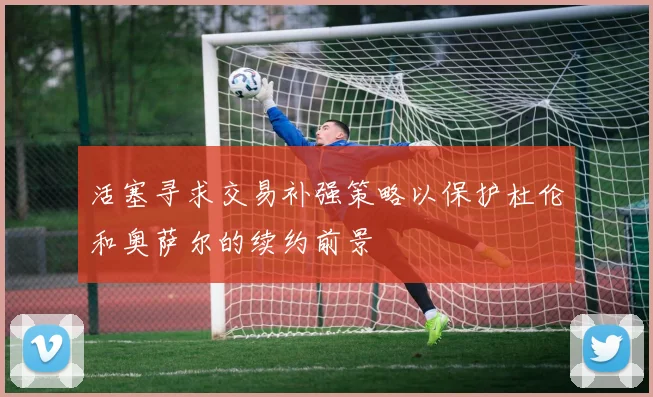 活塞寻求交易补强策略以保护杜伦和奥萨尔的续约前景