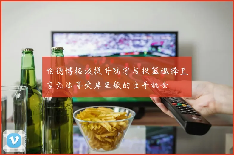 伦德博格谈提升防守与投篮选择直言无法享受库里般的出手机会