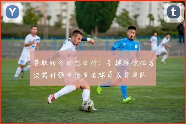 曼联转会动态分析：引援埃德松后仍需补强中场多名球员或将离队