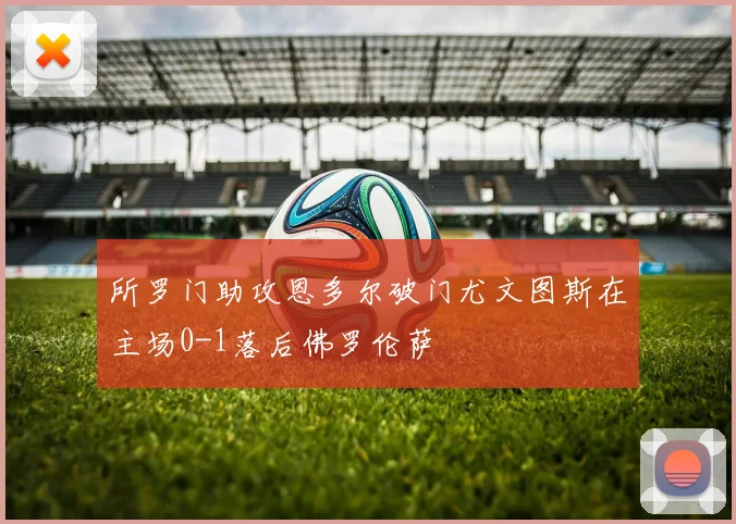 所罗门助攻恩多尔破门尤文图斯在主场0-1落后佛罗伦萨