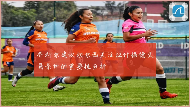 乔科尔建议切尔西关注拉什福德交易条件的重要性分析