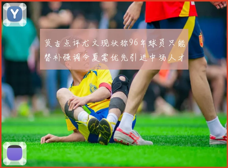 莫吉点评尤文现状称96年球员只能替补强调今夏需优先引进中场人才