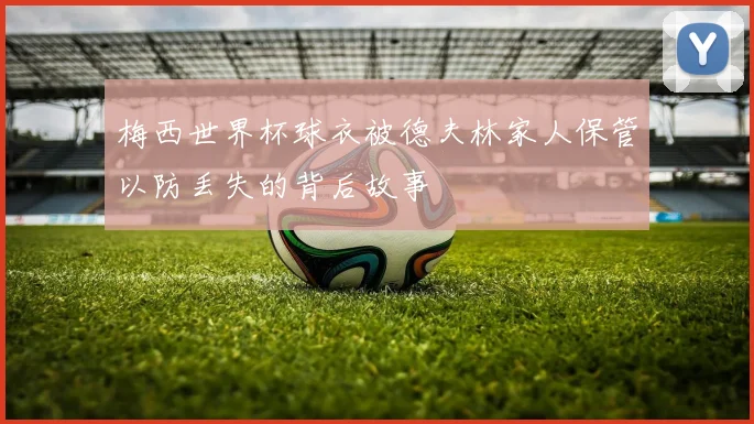 梅西世界杯球衣被德夫林家人保管以防丢失的背后故事