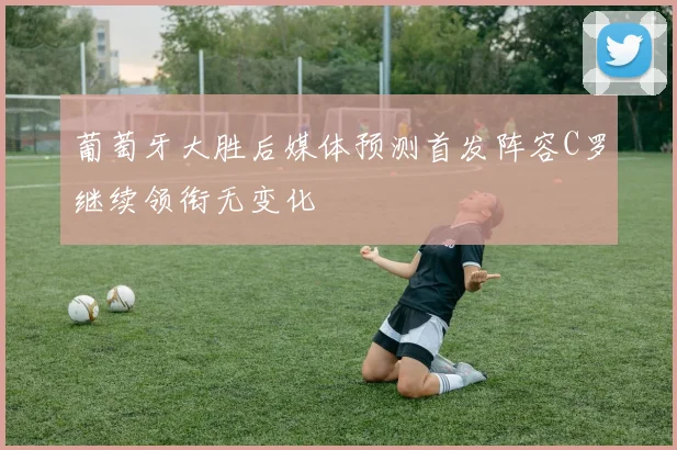 葡萄牙大胜后媒体预测首发阵容C罗继续领衔无变化