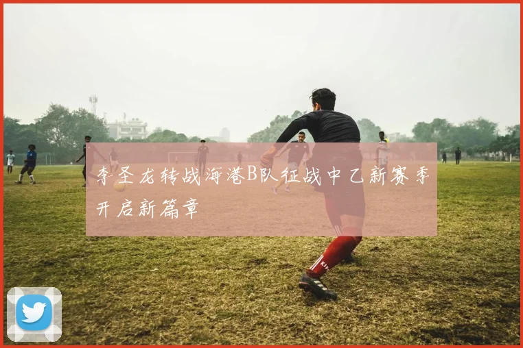 李圣龙转战海港B队征战中乙新赛季开启新篇章