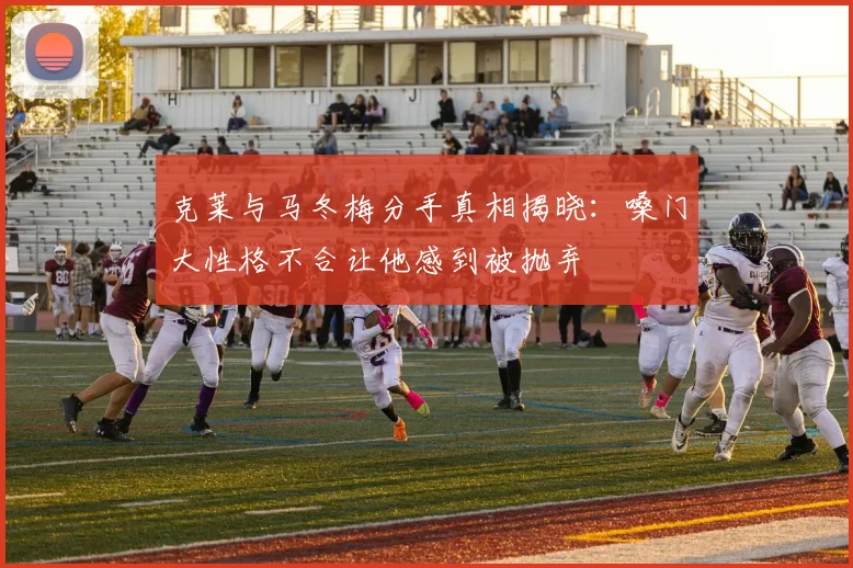 克莱与马冬梅分手真相揭晓：嗓门大性格不合让他感到被抛弃