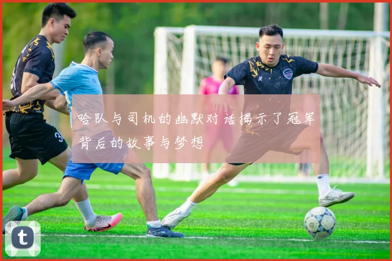 哈队与司机的幽默对话揭示了冠军背后的故事与梦想