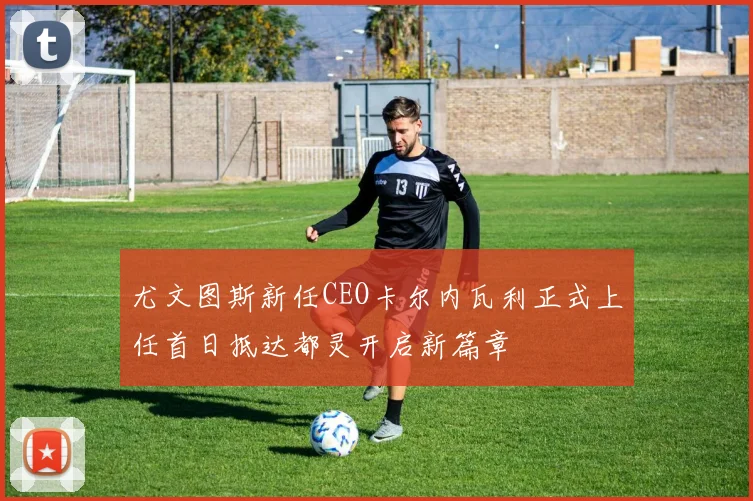 尤文图斯新任CEO卡尔内瓦利正式上任首日抵达都灵开启新篇章